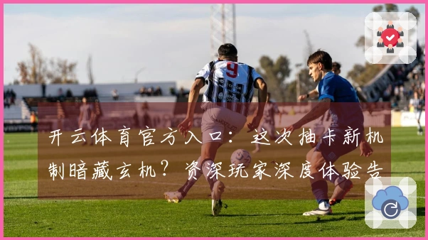 开云体育官方入口：这次抽卡新机制暗藏玄机？资深玩家深度体验告诉你收益几何！