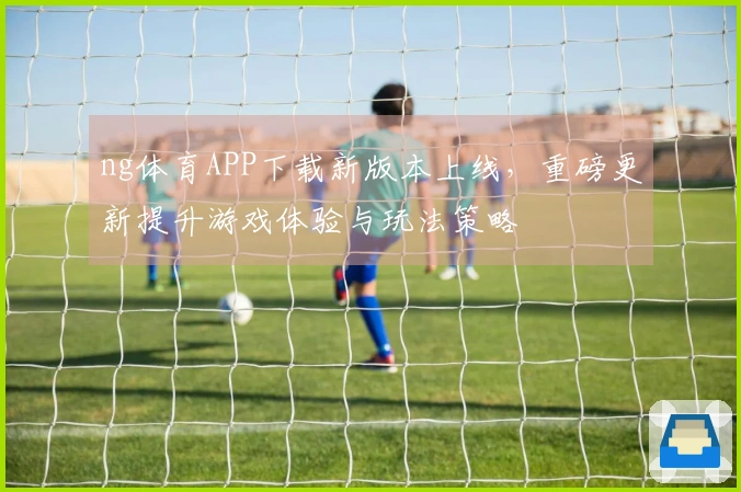 ng体育APP下载新版本上线，重磅更新提升游戏体验与玩法策略