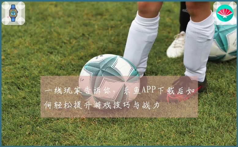 一线玩家告诉你，乐鱼APP下载后如何轻松提升游戏技巧与战力
