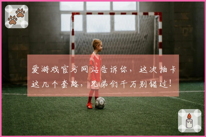 爱游戏官方网站告诉你，这次抽卡这几个套路，兄弟们千万别错过！