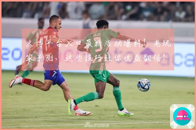 火博平台入口最新活动爆料！老玩家亲测，这些技巧让你收益翻倍！